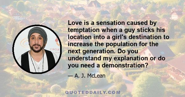 Love is a sensation caused by temptation when a guy sticks his location into a girl's destination to increase the population for the next generation. Do you understand my explanation or do you need a demonstration?