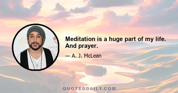 Meditation is a huge part of my life. And prayer.