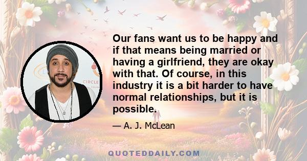 Our fans want us to be happy and if that means being married or having a girlfriend, they are okay with that. Of course, in this industry it is a bit harder to have normal relationships, but it is possible.