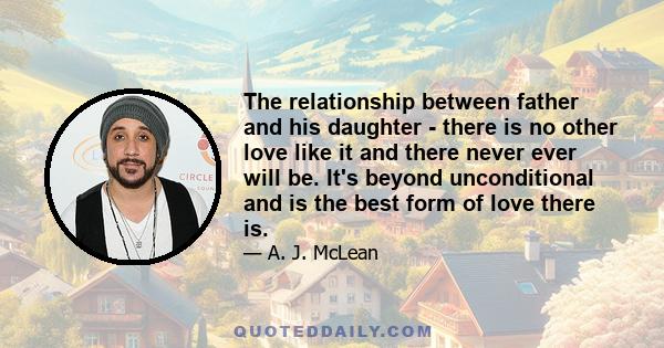 The relationship between father and his daughter - there is no other love like it and there never ever will be. It's beyond unconditional and is the best form of love there is.