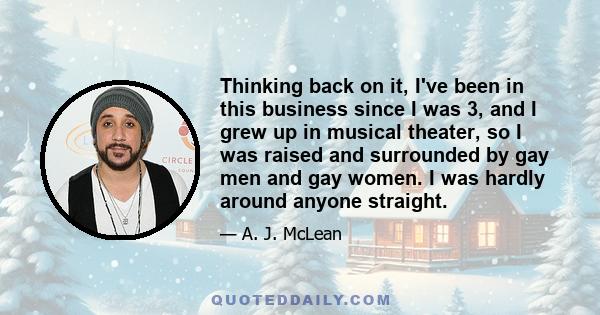 Thinking back on it, I've been in this business since I was 3, and I grew up in musical theater, so I was raised and surrounded by gay men and gay women. I was hardly around anyone straight.