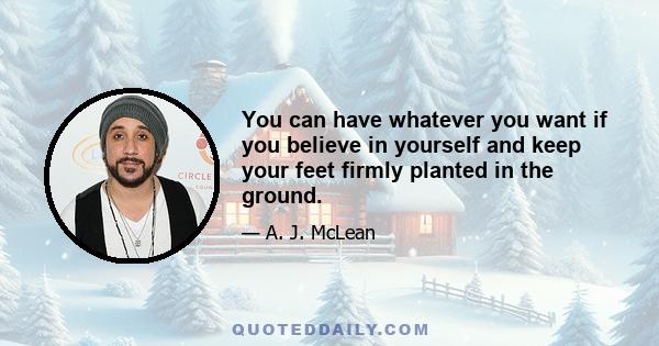 You can have whatever you want if you believe in yourself and keep your feet firmly planted in the ground.