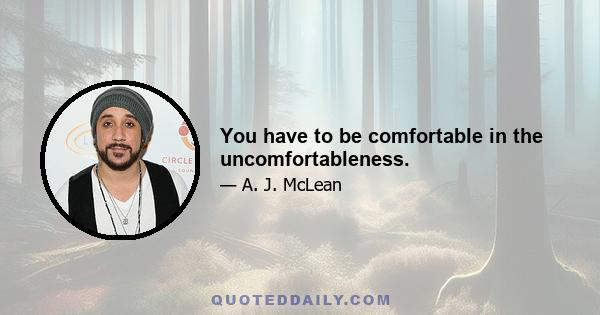 You have to be comfortable in the uncomfortableness.