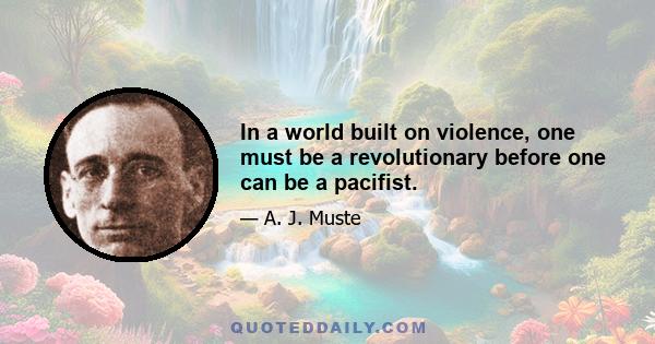 In a world built on violence, one must be a revolutionary before one can be a pacifist.