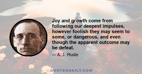 Joy and growth come from following our deepest impulses, however foolish they may seem to some, or dangerous, and even though the apparent outcome may be defeat.