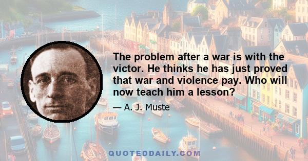 The problem after a war is with the victor. He thinks he has just proved that war and violence pay. Who will now teach him a lesson?