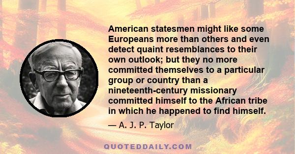 American statesmen might like some Europeans more than others and even detect quaint resemblances to their own outlook; but they no more committed themselves to a particular group or country than a nineteenth-century