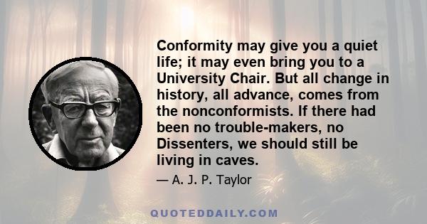 Conformity may give you a quiet life; it may even bring you to a University Chair. But all change in history, all advance, comes from the nonconformists. If there had been no trouble-makers, no Dissenters, we should