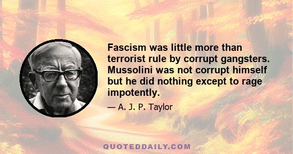 Fascism was little more than terrorist rule by corrupt gangsters. Mussolini was not corrupt himself but he did nothing except to rage impotently.