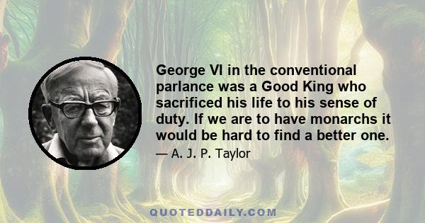 George VI in the conventional parlance was a Good King who sacrificed his life to his sense of duty. If we are to have monarchs it would be hard to find a better one.