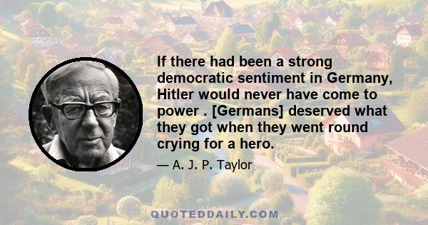 If there had been a strong democratic sentiment in Germany, Hitler would never have come to power . [Germans] deserved what they got when they went round crying for a hero.