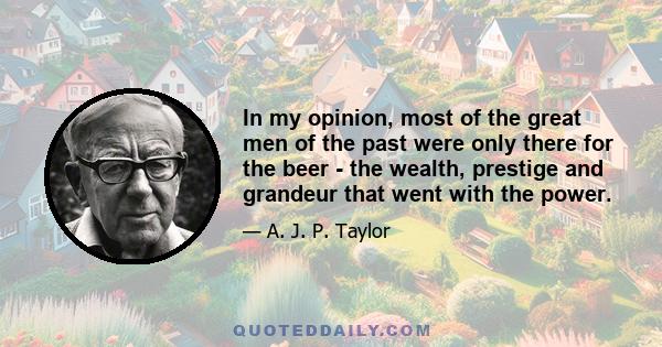 In my opinion, most of the great men of the past were only there for the beer - the wealth, prestige and grandeur that went with the power.