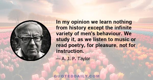 In my opinion we learn nothing from history except the infinite variety of men's behaviour. We study it, as we listen to music or read poetry, for pleasure, not for instruction.