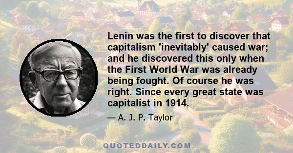 Lenin was the first to discover that capitalism 'inevitably' caused war; and he discovered this only when the First World War was already being fought. Of course he was right. Since every great state was capitalist in