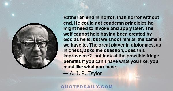 Rather an end in horror, than horror without end. He could not condemn principles he might need to invoke and apply later. The wolf cannot help having been created by God as he is, but we shoot him all the same if we