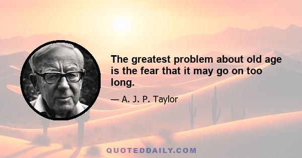 The greatest problem about old age is the fear that it may go on too long.