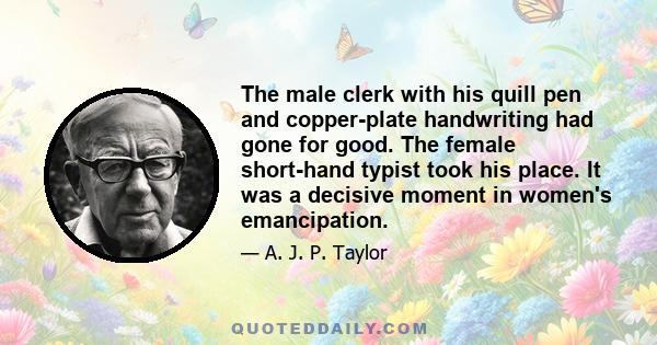 The male clerk with his quill pen and copper-plate handwriting had gone for good. The female short-hand typist took his place. It was a decisive moment in women's emancipation.