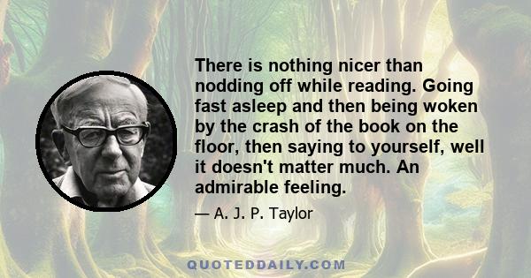 There is nothing nicer than nodding off while reading. Going fast asleep and then being woken by the crash of the book on the floor, then saying to yourself, well it doesn't matter much. An admirable feeling.