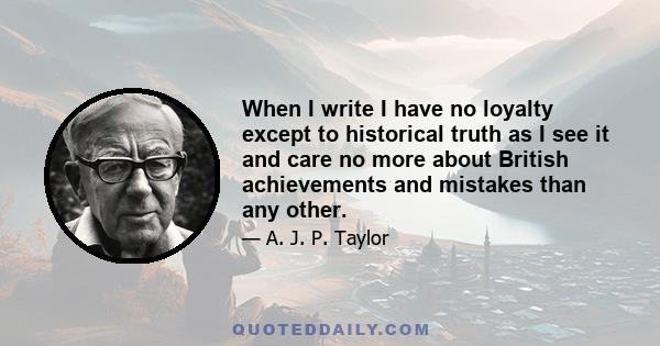 When I write I have no loyalty except to historical truth as I see it and care no more about British achievements and mistakes than any other.