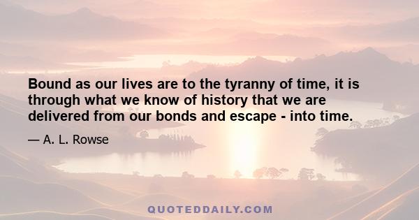 Bound as our lives are to the tyranny of time, it is through what we know of history that we are delivered from our bonds and escape - into time.