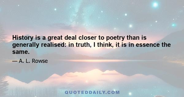 History is a great deal closer to poetry than is generally realised: in truth, I think, it is in essence the same.