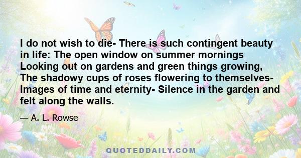 I do not wish to die- There is such contingent beauty in life: The open window on summer mornings Looking out on gardens and green things growing, The shadowy cups of roses flowering to themselves- Images of time and