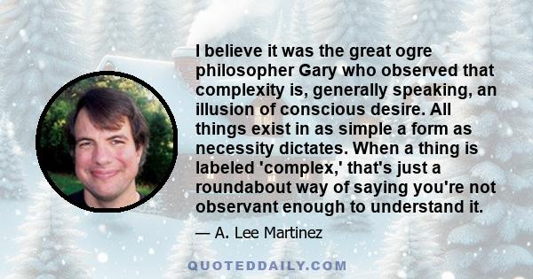 I believe it was the great ogre philosopher Gary who observed that complexity is, generally speaking, an illusion of conscious desire. All things exist in as simple a form as necessity dictates. When a thing is labeled