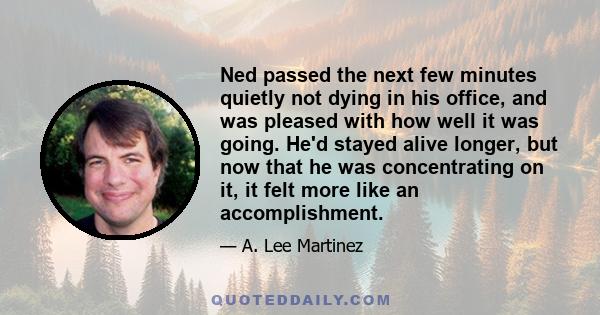 Ned passed the next few minutes quietly not dying in his office, and was pleased with how well it was going. He'd stayed alive longer, but now that he was concentrating on it, it felt more like an accomplishment.