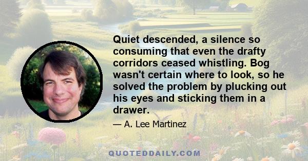 Quiet descended, a silence so consuming that even the drafty corridors ceased whistling. Bog wasn't certain where to look, so he solved the problem by plucking out his eyes and sticking them in a drawer.