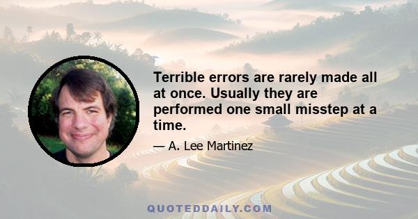 Terrible errors are rarely made all at once. Usually they are performed one small misstep at a time.