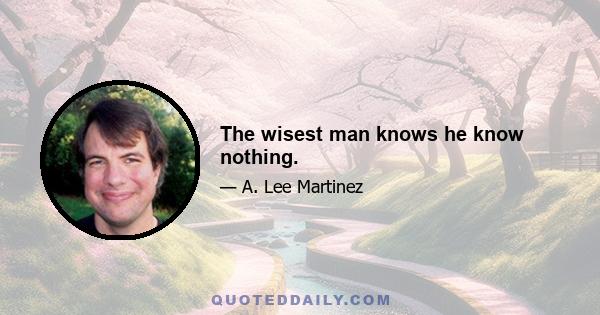 The wisest man knows he know nothing.