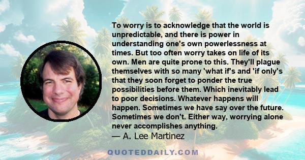 To worry is to acknowledge that the world is unpredictable, and there is power in understanding one's own powerlessness at times. But too often worry takes on life of its own. Men are quite prone to this. They'll plague 