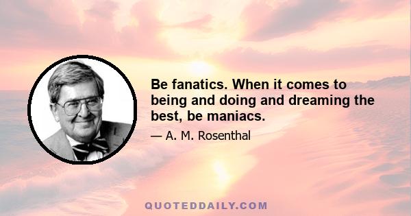 Be fanatics. When it comes to being and doing and dreaming the best, be maniacs.