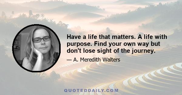 Have a life that matters. A life with purpose. Find your own way but don't lose sight of the journey.