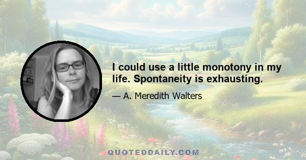 I could use a little monotony in my life. Spontaneity is exhausting.