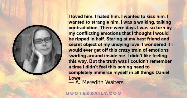 I loved him. I hated him. I wanted to kiss him. I wanted to strangle him. I was a walking, talking contradiction. There were days I was so torn by my conflicting emotions that I thought I would be ripped in half.