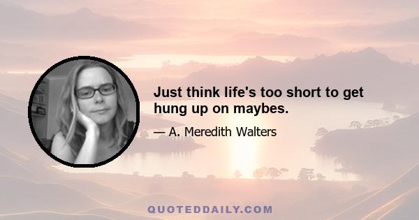 Just think life's too short to get hung up on maybes.