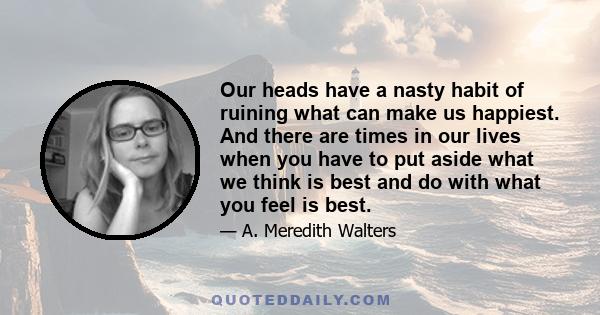 Our heads have a nasty habit of ruining what can make us happiest. And there are times in our lives when you have to put aside what we think is best and do with what you feel is best.