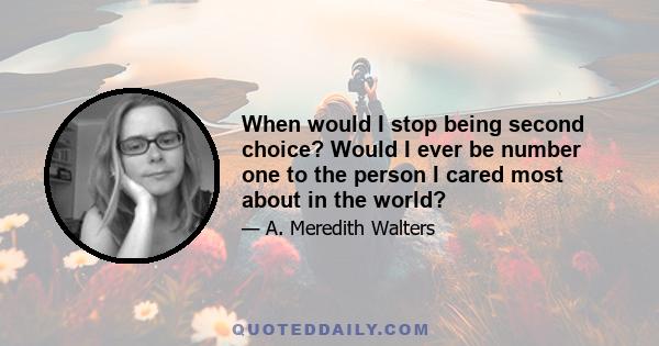 When would I stop being second choice? Would I ever be number one to the person I cared most about in the world?