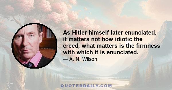 As Hitler himself later enunciated, it matters not how idiotic the creed, what matters is the firmness with which it is enunciated.