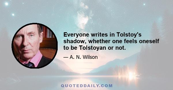 Everyone writes in Tolstoy's shadow, whether one feels oneself to be Tolstoyan or not.