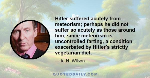 Hitler suffered acutely from meteorism; perhaps he did not suffer so acutely as those around him, since meteorism is uncontrolled farting, a condition exacerbated by Hitler's strictly vegetarian diet.