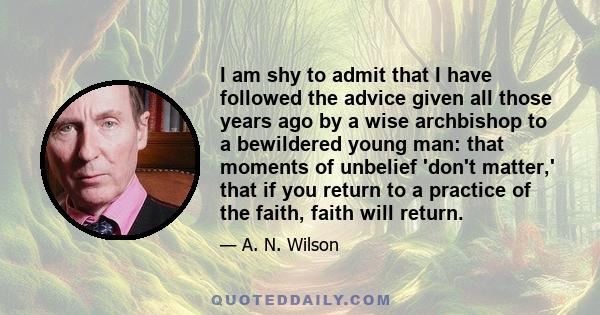 I am shy to admit that I have followed the advice given all those years ago by a wise archbishop to a bewildered young man: that moments of unbelief 'don't matter,' that if you return to a practice of the faith, faith