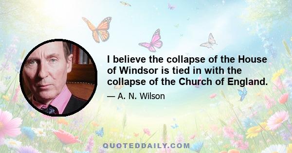 I believe the collapse of the House of Windsor is tied in with the collapse of the Church of England.