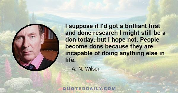 I suppose if I'd got a brilliant first and done research I might still be a don today, but I hope not. People become dons because they are incapable of doing anything else in life.