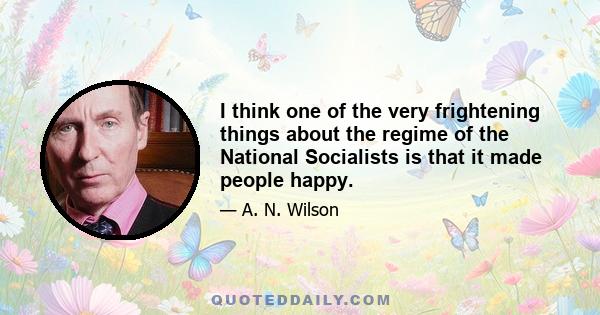 I think one of the very frightening things about the regime of the National Socialists is that it made people happy.