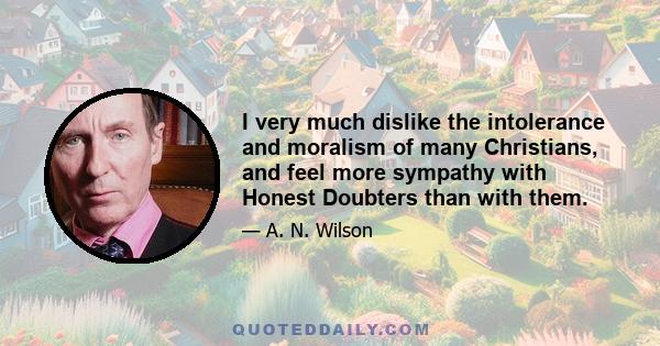 I very much dislike the intolerance and moralism of many Christians, and feel more sympathy with Honest Doubters than with them.