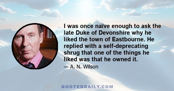 I was once naïve enough to ask the late Duke of Devonshire why he liked the town of Eastbourne. He replied with a self-deprecating shrug that one of the things he liked was that he owned it.