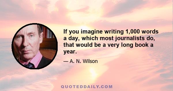 If you imagine writing 1,000 words a day, which most journalists do, that would be a very long book a year.