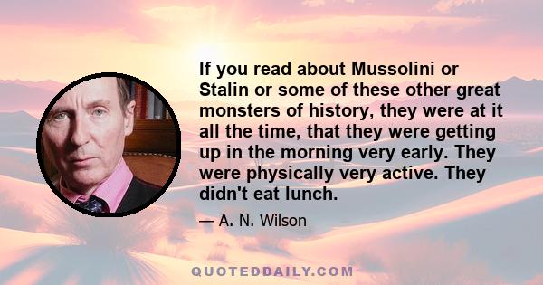 If you read about Mussolini or Stalin or some of these other great monsters of history, they were at it all the time, that they were getting up in the morning very early. They were physically very active. They didn't